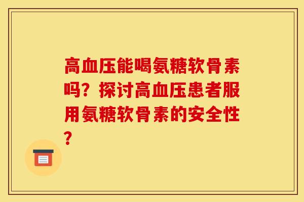 高血压能喝氨糖软骨素吗？探讨高血压患者服用氨糖软骨素的安全性？