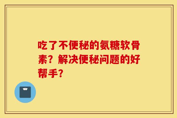 吃了不便秘的氨糖软骨素？解决便秘问题的好帮手？