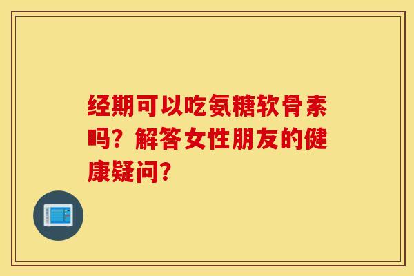 经期可以吃氨糖软骨素吗？解答女性朋友的健康疑问？