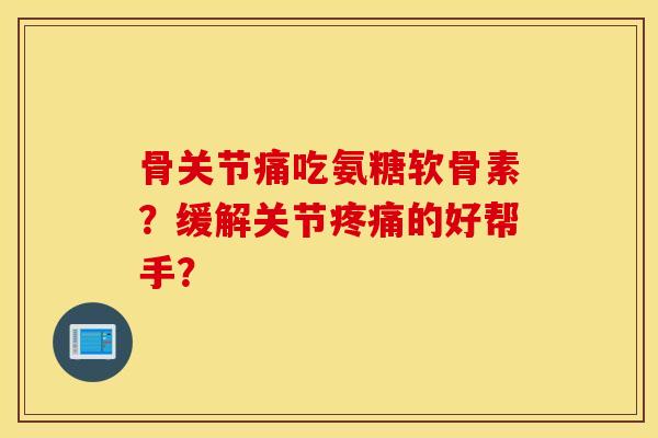 骨关节痛吃氨糖软骨素？缓解关节疼痛的好帮手？
