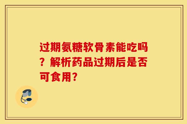 过期氨糖软骨素能吃吗？解析药品过期后是否可食用？