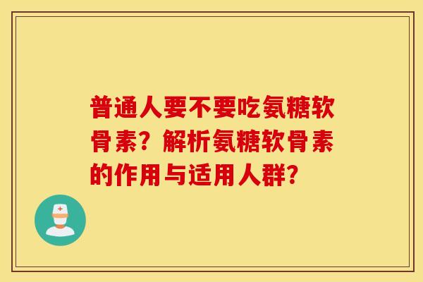 普通人要不要吃氨糖软骨素？解析氨糖软骨素的作用与适用人群？
