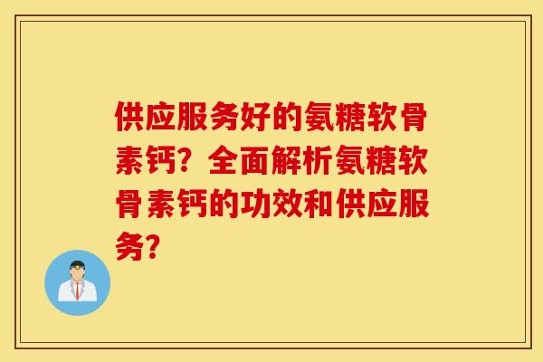 供应服务好的氨糖软骨素钙？全面解析氨糖软骨素钙的功效和供应服务？