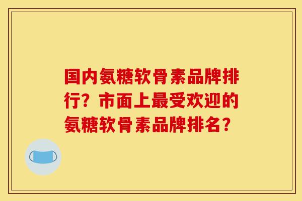 国内氨糖软骨素品牌排行？市面上最受欢迎的氨糖软骨素品牌排名？