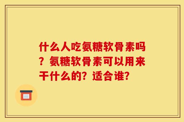 什么人吃氨糖软骨素吗?氨糖软骨素可以用来干什么的?适合谁? 什么人吃氨糖软骨素吗?氨糖软骨素可以用来干什么的?适合谁?