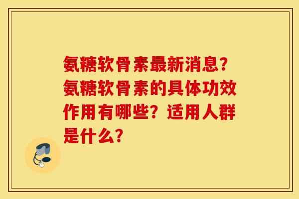 氨糖软骨素最新消息？氨糖软骨素的具体功效作用有哪些？适用人群是什么？