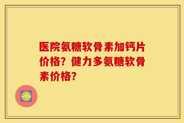 医院氨糖软骨素加钙片价格?健力多氨糖软骨素价格? 医院氨糖软骨素加钙片价格?健力多氨糖软骨素价格?