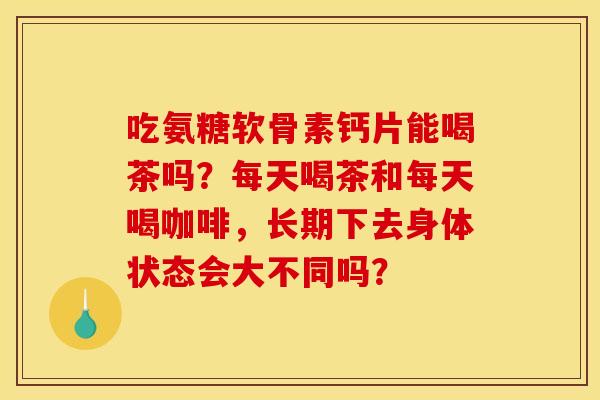吃氨糖软骨素钙片能喝茶吗?每天喝茶和每天喝咖啡,长期下去身体状态会大不同吗? 吃氨糖软骨素钙片能喝茶吗?每天喝茶和每天喝咖啡,长期下去身体状态会大不同吗?