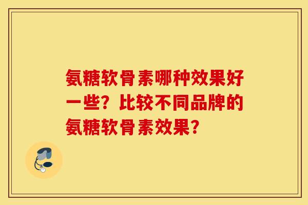 氨糖软骨素哪种效果好一些？比较不同品牌的氨糖软骨素效果？