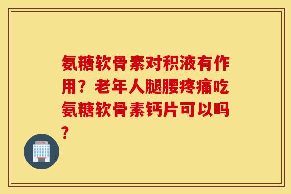 氨糖软骨素对积液有作用？老年人腿腰疼痛吃氨糖软骨素钙片可以吗？