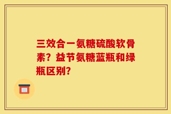 三效合一氨糖硫酸软骨素？益节氨糖蓝瓶和绿瓶区别？