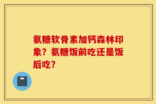 氨糖软骨素加钙森林印象？氨糖饭前吃还是饭后吃？