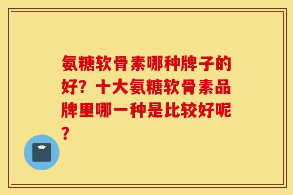 氨糖软骨素哪种牌子的好？十大氨糖软骨素品牌里哪一种是比较好呢？