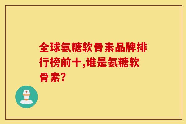 全球氨糖软骨素品牌排行榜前十,谁是氨糖软骨素？