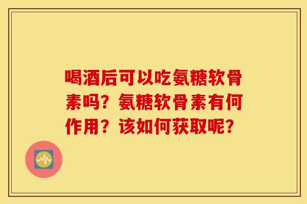 喝酒后可以吃氨糖软骨素吗？氨糖软骨素有何作用？该如何获取呢？