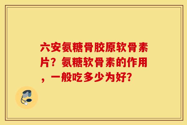 六安氨糖骨胶原软骨素片？氨糖软骨素的作用，一般吃多少为好？