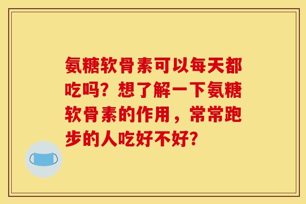 氨糖软骨素可以每天都吃吗？想了解一下氨糖软骨素的作用，常常跑步的人吃好不好？