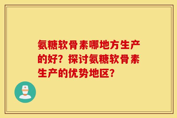 氨糖软骨素哪地方生产的好？探讨氨糖软骨素生产的优势地区？