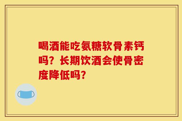 喝酒能吃氨糖软骨素钙吗？长期饮酒会使骨密度降低吗？
