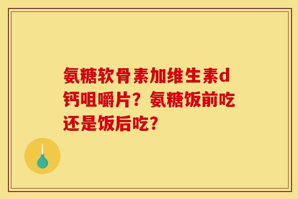 氨糖软骨素加维生素d钙咀嚼片？氨糖饭前吃还是饭后吃？