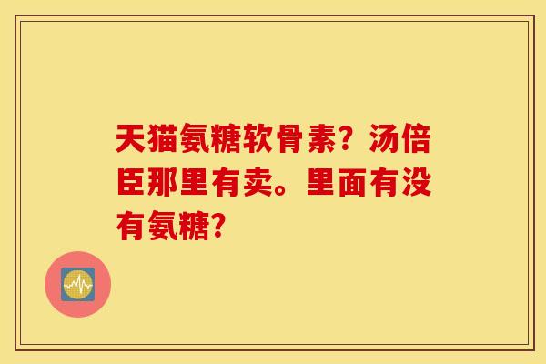 天猫氨糖软骨素?汤倍臣那里有卖。里面有没有氨糖? 天猫氨糖软骨素?汤倍臣那里有卖。里面有没有氨糖?