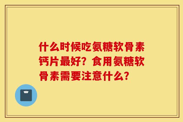 什么时候吃氨糖软骨素钙片最好？食用氨糖软骨素需要注意什么？