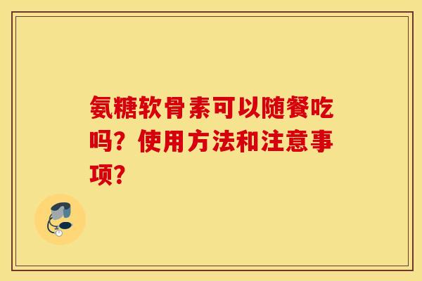氨糖软骨素可以随餐吃吗?使用方法和注意事项? 氨糖软骨素可以随餐吃吗?使用方法和注意事项?