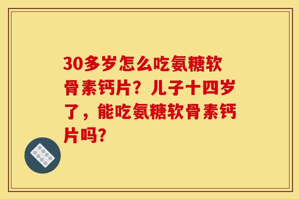 30多岁怎么吃氨糖软骨素钙片？儿子十四岁了，能吃氨糖软骨素钙片吗？