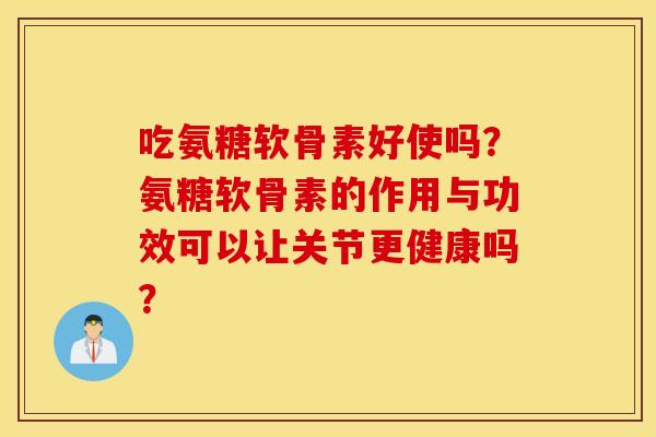 吃氨糖软骨素好使吗？氨糖软骨素的作用与功效可以让关节更健康吗？