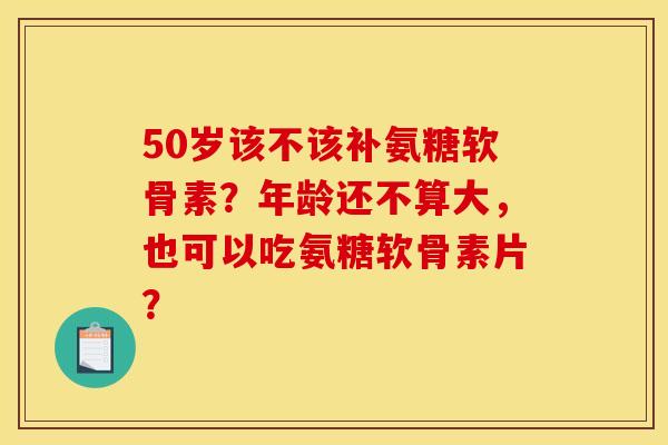 50岁该不该补氨糖软骨素？年龄还不算大，也可以吃氨糖软骨素片？