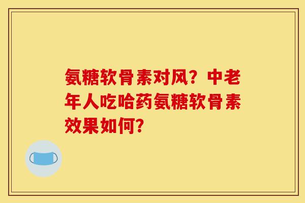 氨糖软骨素对风？中老年人吃哈药氨糖软骨素效果如何？