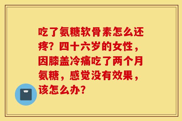 吃了氨糖软骨素怎么还疼？四十六岁的女性，因膝盖冷痛吃了两个月氨糖，感觉没有效果，该怎么办？