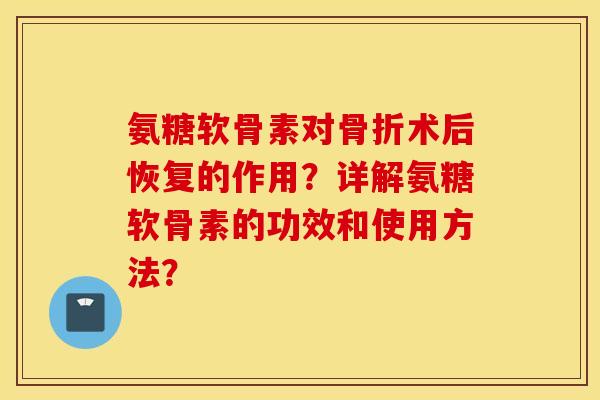 氨糖软骨素对骨折术后恢复的作用？详解氨糖软骨素的功效和使用方法？