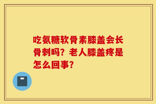 吃氨糖软骨素膝盖会长骨刺吗？老人膝盖疼是怎么回事？