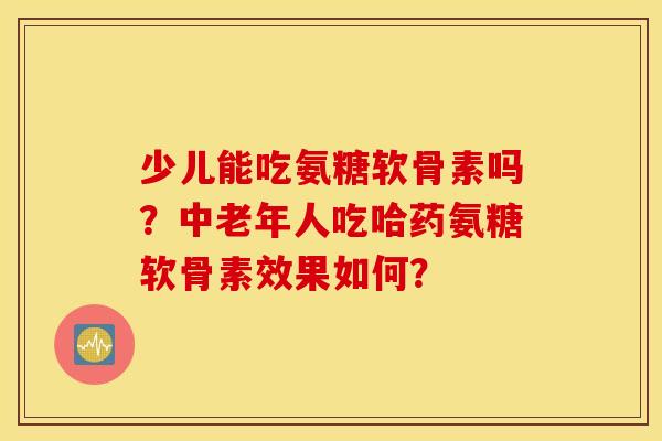 少儿能吃氨糖软骨素吗？中老年人吃哈药氨糖软骨素效果如何？