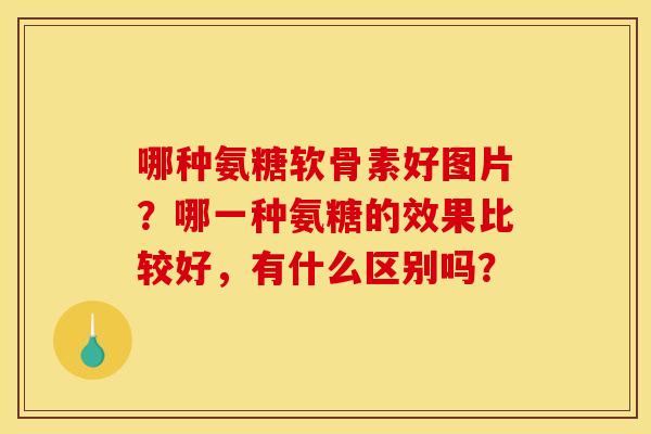 哪种氨糖软骨素好图片？哪一种氨糖的效果比较好，有什么区别吗？