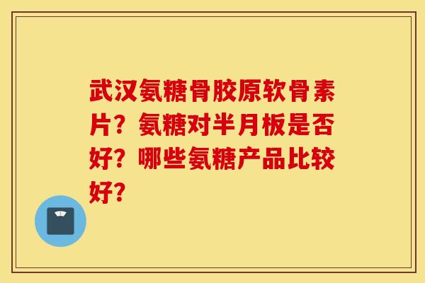 武汉氨糖骨胶原软骨素片？氨糖对半月板是否好？哪些氨糖产品比较好？