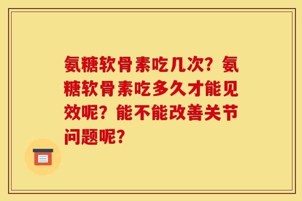 氨糖软骨素吃几次？氨糖软骨素吃多久才能见效呢？能不能改善关节问题呢？