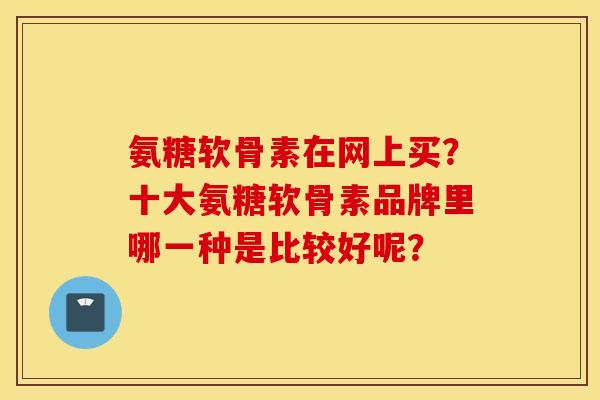 氨糖软骨素在网上买?十大氨糖软骨素品牌里哪一种是比较好呢? 氨糖软骨素在网上买?十大氨糖软骨素品牌里哪一种是比较好呢?