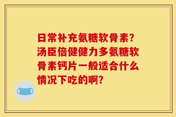 日常补充氨糖软骨素？汤臣倍健健力多氨糖软骨素钙片一般适合什么情况下吃的啊？