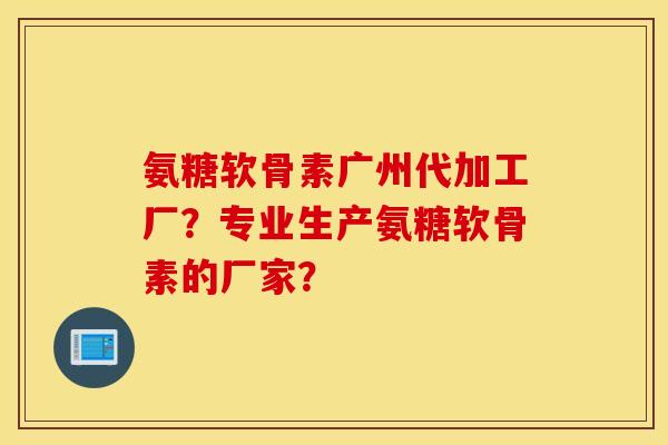 氨糖软骨素广州代加工厂？专业生产氨糖软骨素的厂家？