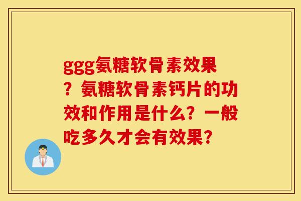 ggg氨糖软骨素效果？氨糖软骨素钙片的功效和作用是什么？一般吃多久才会有效果？