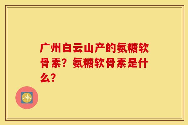 广州白云山产的氨糖软骨素？氨糖软骨素是什么？