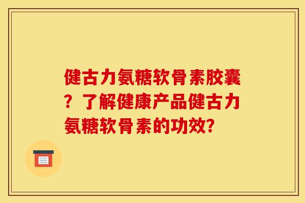 健古力氨糖软骨素胶囊?了解健康产品健古力氨糖软骨素的功效? 健古力氨糖软骨素胶囊?了解健康产品健古力氨糖软骨素的功效?