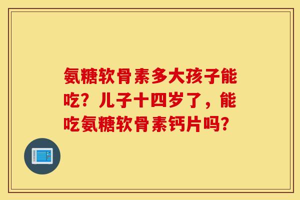 氨糖软骨素多大孩子能吃？儿子十四岁了，能吃氨糖软骨素钙片吗？