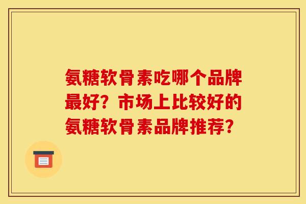 氨糖软骨素吃哪个品牌最好？市场上比较好的氨糖软骨素品牌推荐？