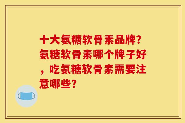 十大氨糖软骨素品牌？氨糖软骨素哪个牌子好，吃氨糖软骨素需要注意哪些？