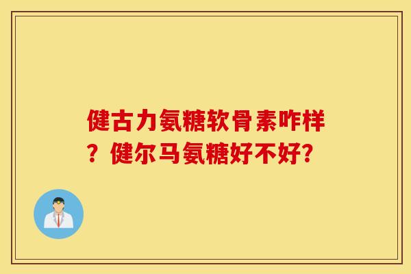 健古力氨糖软骨素咋样？健尔马氨糖好不好？