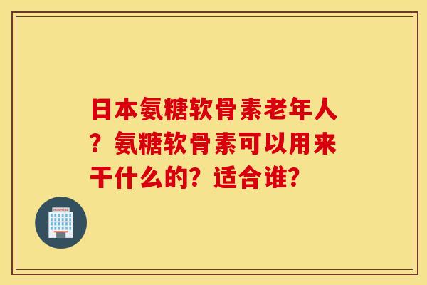 日本氨糖软骨素老年人？氨糖软骨素可以用来干什么的？适合谁？