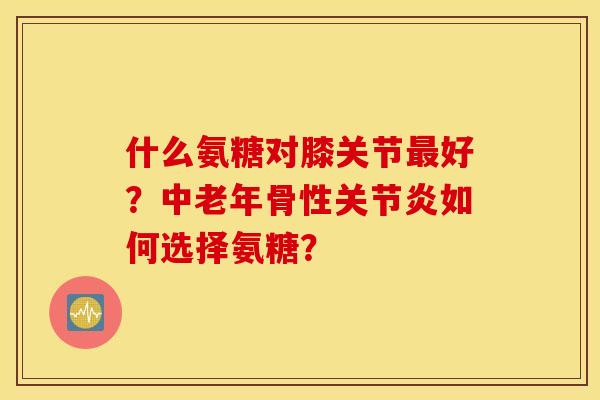 什么氨糖对膝关节最好?中老年骨性关节炎如何选择氨糖? 什么氨糖对膝关节最好?中老年骨性关节炎如何选择氨糖?